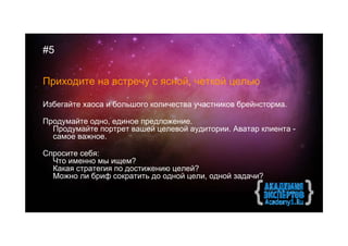 #5


Приходите на встречу с ясной, четкой целью

Избегайте хаоса и большого количества участников брейнсторма.

Продумайте одно, единое предложение.
  Продумайте портрет вашей целевой аудитории. Аватар клиента -
  самое важное.

Спросите себя:
  Что именно мы ищем?
  Какая стратегия по достижению целей?
  Можно ли бриф сократить до одной цели, одной задачи?
 