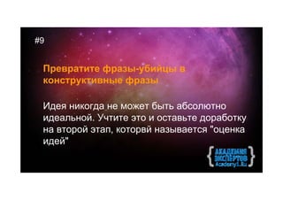 #9


 Превратите фразы-убийцы в
 конструктивные фразы

 Идея никогда не может быть абсолютно
 идеальной. Учтите это и оставьте доработку
 на второй этап, которвй называется "оценка
 идей"
 