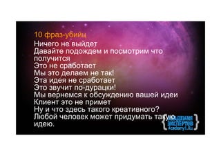10 фраз-убийц
Ничего не выйдет
Давайте подождем и посмотрим что
получится
Это не сработает
Мы это делаем не так!
Эта идея не сработает
Это звучит по-дурацки!
Мы вернемся к обсуждению вашей идеи
Клиент это не примет
Ну и что здесь такого креативного?
Любой человек может придумать такую
идею.
 