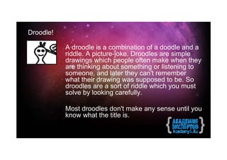 Droodle!

           A droodle is a combination of a doodle and a
           riddle. A picture-joke. Droodles are simple
           drawings which people often make when they
           are thinking about something or listening to
           someone, and later they can't remember
           what their drawing was supposed to be. So
           droodles are a sort of riddle which you must
           solve by looking carefully.

           Most droodles don't make any sense until you
           know what the title is.
 