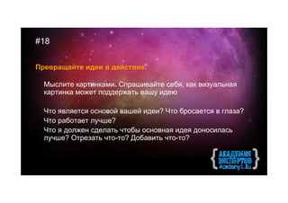#18

Превращайте идеи в действие.

  Мыслите картинками. Спрашивайте себя, как визуальная
  картинка может поддержать вашу идею

  Что является основой вашей идеи? Что бросается в глаза?
  Что работает лучше?
  Что я должен сделать чтобы основная идея доносилась
  лучше? Отрезать что-то? Добавить что-то?
 