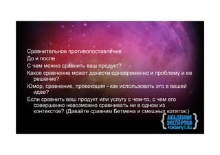 Сравнительное противопоставление
До и после
С чем можно сравнить ваш продукт?
Какое сравнение может донести одновременно и проблему и ее
  решение?
Юмор, сравнение, провокация - как использовать это в вашей
  идее?
Если сравнить ваш продукт или услугу с чем-то, с чем его
  совершенно невозможно сравнивать ни в одном из
  контекстов? (Давайте сравним Бетмена и смешных котяток:)
 