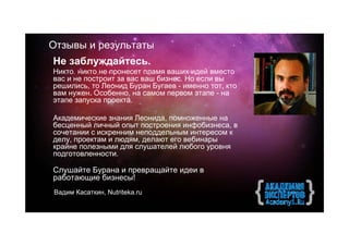 Отзывы и результаты
Не заблуждайтесь.
Никто никто не пронесет пламя ваших идей вместо
вас и не построит за вас ваш бизнес. Но если вы
решились, то Леонид Буран Бугаев - именно тот, кто
вам нужен. Особенно, на самом первом этапе - на
этапе запуска проекта.

Академические знания Леонида, помноженные на
бесценный личный опыт построения инфобизнеса, в
сочетании с искренним неподдельным интересом к
делу, проектам и людям, делают его вебинары
крайне полезными для слушателей любого уровня
подготовленности.

Слушайте Бурана и превращайте идеи в
работающие бизнесы!
Вадим Касаткин, Nutriteka.ru
 