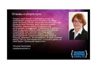 Отзывы и результаты
Создать свой бизнес я пробовала не раз, но
приходилось возвращаться на работу по найму:
денег не было! Сейчас, когда прохожу этот путь под
руководством Леонида, вижу прежние ошибки.
Например, раньше много сил уходило на
организацию посредников - соратников. А сейчас я
одна за два дня собрала себе на встречу больше
слушателей, чем прежние мои помощники-
организации за несколько недель. С каждым
занятием растёт уверенность в успехе проекта.
Раньше, признаюсь, было наоборот. И таких отличий
масса. Так что приглашаю всех, у кого есть детки, на
свой проект "Домашняя педагогика”.

Татьяна Николаева
vospitanie-prosto.ru
 