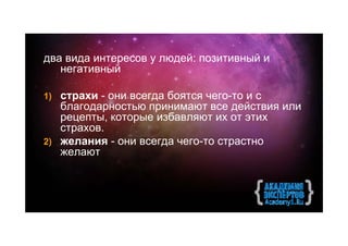 два вида интересов у людей: позитивный и
   негативный

1) страхи - они всегда боятся чего-то и с
   благодарностью принимают все действия или
   рецепты, которые избавляют их от этих
   страхов.
2) желания - они всегда чего-то страстно
   желают
 