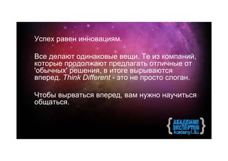 Успех равен инновациям.

Все делают одинаковые вещи. Те из компаний,
которые продолжают предлагать отличные от
'обычных' решения, в итоге вырываются
вперед. Think Different - это не просто слоган.

Чтобы вырваться вперед, вам нужно научиться
общатьcя.
 