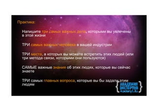 Практика:

  Напишите три самых важных дела, которыми вы увлечены
  в этой жизни

  ТРИ самых важных человека в вашей индустрии

  ТРИ места, в которых вы можете встретить этих людей (или
  три метода связи, которыми они пользуются)

  САМЫЕ важные знания об этих людях, которые вы сейчас
  знаете

  ТРИ cамых главных вопроса, которые вы бы задали этим
  людям
 