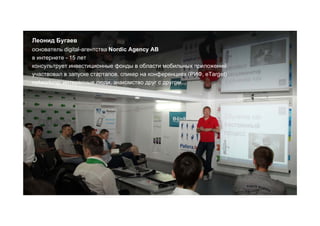 Леонид Бугаев
основатель digital-агентства Nordic Agency AB
в интернете - 15 лет
консультрует инвестиционные фонды в области мобильных приложений
участвовал в запуске стартапов. спикер на конференциях (РИФ, eTarget)
networking: интересные люди, знакомство друг с другом
 