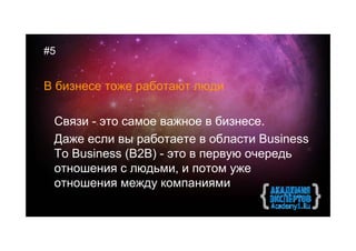 #5


В бизнесе тоже работают люди

 Связи - это самое важное в бизнесе.
 Даже если вы работаете в области Business
 To Business (B2B) - это в первую очередь
 отношения с людьми, и потом уже
 отношения между компаниями
 