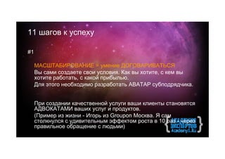 11 шагов к успеху

#1

     МАСШТАБИРОВАНИЕ = умение ДОГОВАРИВАТЬСЯ
     Вы сами создаете свои условия. Как вы хотите, с кем вы
     хотите работать, с какой прибылью.
     Для этого необходимо разработать АВАТАР субподрядчика.


     При создании качественной услуги ваши клиенты становятся
     АДВОКАТАМИ ваших услуг и продуктов.
     (Пример из жизни - Игорь из Groupon Москва. Я сам
     столкнулся с удивительным эффектом роста в 10 раз - через
     правильное обращение с людьми)
 