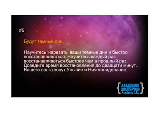 #5

 Будут темные дни.

 Научитесь 'нарезать' ваши темные дни и быстро
 восстанавливаться. Научитесь каждый раз
 восстанавливаться быстрее чем в прошлый раз.
 Доведите время восстановления до двадцати минут.
 Вашего врага зовут Уныние и Ничегониделание.
 