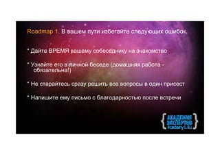 Roadmap 1. В вашем пути избегайте следующих ошибок.


* Дайте ВРЕМЯ вашему собеседнику на знакомство

* Узнайте его в личной беседе (домашняя работа -
   обязательна!)

* Не старайтесь сразу решить все вопросы в один присест

* Напишите ему письмо с благодарностью после встречи
 