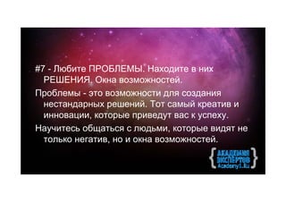 #7 - Любите ПРОБЛЕМЫ. Находите в них
  РЕШЕНИЯ. Окна возможностей.
Проблемы - это возможности для создания
  нестандарных решений. Тот самый креатив и
  инновации, которые приведут вас к успеху.
Научитесь общаться с людьми, которые видят не
  только негатив, но и окна возможностей.
 