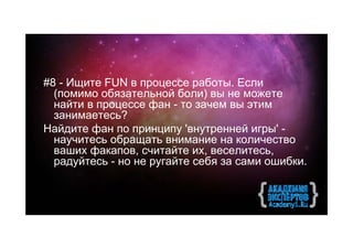 #8 - Ищите FUN в процессе работы. Если
  (помимо обязательной боли) вы не можете
  найти в процессе фан - то зачем вы этим
  занимаетесь?
Найдите фан по принципу 'внутренней игры' -
  научитесь обращать внимание на количество
  ваших факапов, считайте их, веселитесь,
  радуйтесь - но не ругайте себя за сами ошибки.
 