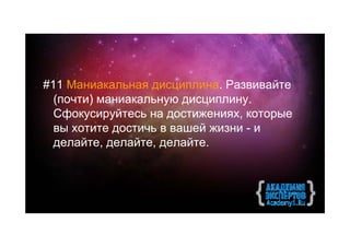 #11 Маниакальная дисциплина. Развивайте
  (почти) маниакальную дисциплину.
  Сфокусируйтесь на достижениях, которые
  вы хотите достичь в вашей жизни - и
  делайте, делайте, делайте.
 
