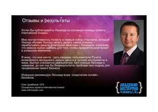 Отзывы и результаты
Хотел бы поблагодарить Леонида за огромную помощь проекту
International Investor.

Мне посчастливилось попасть в первый набор стартапов, который
Леонид обучает быстро начать делать самое главное –
зарабатывать деньги. Благодаря занятиям с Леонидом, я осознал,
что именно нужно сделать для того, чтобы превратить мой проект
в успешную компанию.

Я вижу, что моя мечта - дать каждому пользователю Рунета
возможность вкладывать деньги деньги в лучшие инструменты в
мире, быстро становится реальностью. Без помощи Леонида я,
наверное, до сих пор бы безрезультатно пробовал все подряд для
продвижения своего бизнеса.

Искренне рекомендую Леонида всем создателям онлайн -
бизнесов.

Олег Цымбалов, CFA
Основатель проекта International Investor
www.intl-investor.com
 