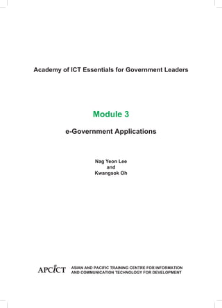 Academy of ICT Essentials for Government Leaders

Module 3
e-Government Applications

Nag Yeon Lee
and
Kwangsok Oh

			
			
			

ASIAN AND PACIFIC TRAINING CENTRE FOR INFORMATION
AND COMMUNICATION TECHNOLOGY FOR DEVELOPMENT

 