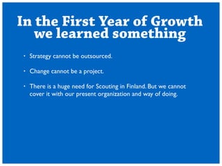 In the First Year of Growth 
we learned something 
? Strategy cannot be outsourced. 
! 
? Change cannot be a project. 
! 
? There is a huge need for Scouting in Finland. But we cannot 
cover it with our present organization and way of doing. 
 