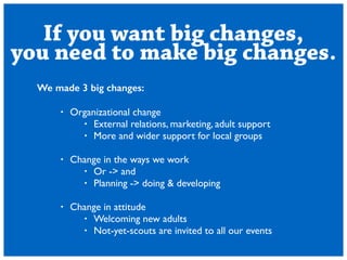 If you want big changes, 
you need to make big changes. 
We made 3 big changes: 
! 
? Organizational change 
? External relations, marketing, adult support 
? More and wider support for local groups 
! 
? Change in the ways we work 
? Or -> and 
? Planning -> doing & developing 
! 
? Change in attitude 
? Welcoming new adults 
? Not-yet-scouts are invited to all our events 
 