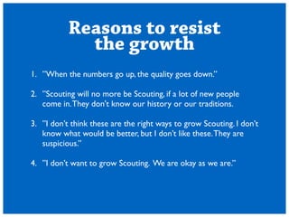 Reasons to resist 
the growth 
1. When the numbers go up, the quality goes down. 
! 
2. Scouting will no more be Scouting, if a lot of new people 
come in. They don't know our history or our traditions. 
! 
3. I dont think these are the right ways to grow Scouting. I dont 
know what would be better, but I dont like these. They are 
suspicious. 
! 
4. I dont want to grow Scouting. We are okay as we are. 
 