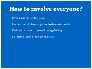 How to involve everyone? 
? Involve everyone in the plans. 
! 
? Let them decide, how to get involved and what to do. 
! 
? Find them a reason to grow Scouting/Guiding. 
! 
? Sell them a vision of something better. 
 