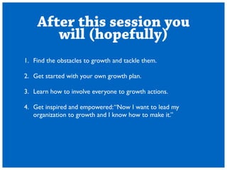 After this session you 
will (hopefully) 
1. Find the obstacles to growth and tackle them. 
! 
2. Get started with your own growth plan. 
! 
3. Learn how to involve everyone to growth actions. 
! 
4. Get inspired and empowered: Now I want to lead my 
organization to growth and I know how to make it. 
 