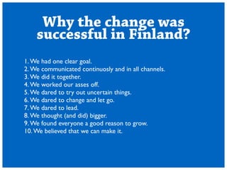 Why the change was 
successful in Finland? 
1. We had one clear goal. 
2. We communicated continuosly and in all channels. 
3. We did it together. 
4. We worked our asses off. 
5. We dared to try out uncertain things. 
6. We dared to change and let go. 
7. We dared to lead. 
8. We thought (and did) bigger. 
9. We found everyone a good reason to grow. 
10. We believed that we can make it. 
 