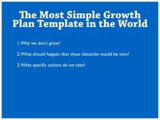 The Most Simple Growth 
Plan Template in the World 
1. Why we dont grow? 
! 
2. What should happen that these obstacles would be won? 
! 
3. What specific actions do we take? 
 