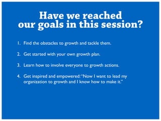 Have we reached 
our goals in this session? 
1. Find the obstacles to growth and tackle them. 
! 
2. Get started with your own growth plan. 
! 
3. Learn how to involve everyone to growth actions. 
! 
4. Get inspired and empowered: Now I want to lead my 
organization to growth and I know how to make it. 
 
