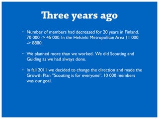 Three years ago 
? Number of members had decreased for 20 years in Finland. 
70 000 -> 45 000. In the Helsinki Metropolitan Area 11 000 
-> 8800. 
! 
? We planned more than we worked. We did Scouting and 
Guiding as we had always done. 
! 
? In fall 2011 we decided to change the direction and made the 
Growth Plan Scouting is for everyone. 10 000 members 
was our goal. 
 
