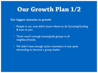 Our Growth Plan 1/2 
Our biggest obstacles to growth: 
! 
? People in our area didnt know where to do Scouting/Guiding 
& how to join. 
! 
? There wasnt enough scout/guide groups in all 
neighbourhoods. 
! 
? We didn't have enough active volunteers. It was quite 
demanding to become a group leader. 
! 
 