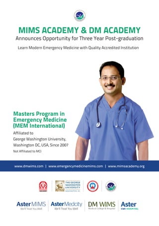 1
Masters Program in
Emergency Medicine
(MEM International)
Affiliated to
George Washington University,
Washington DC, USA, Since 2007
Not Affiliated to MCI
MIMS ACADEMY & DM ACADEMY
Announces Opportunity for Three Year Post-graduation
www.dmwims.com | www.emergencymedicinemims.com | www.mimsacademy.org
Learn Modern Emergency Medicine with Quality Accredited Institution
 