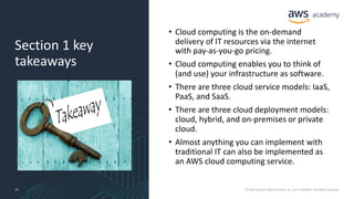Section 1 key
takeaways
• Cloud computing is the on-demand
delivery of IT resources via the internet
with pay-as-you-go pricing.
• Cloud computing enables you to think of
(and use) your infrastructure as software.
• There are three cloud service models: IaaS,
PaaS, and SaaS.
• There are three cloud deployment models:
cloud, hybrid, and on-premises or private
cloud.
• Almost anything you can implement with
traditional IT can also be implemented as
an AWS cloud computing service.
13 © 2019 Amazon Web Services, Inc. or its Affiliates. All rights reserved.
 