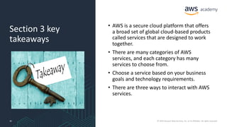 Section 3 key
takeaways
• AWS is a secure cloud platform that offers
a broad set of global cloud-based products
called services that are designed to work
together.
• There are many categories of AWS
services, and each category has many
services to choose from.
• Choose a service based on your business
goals and technology requirements.
• There are three ways to interact with AWS
services.
30 © 2019 Amazon Web Services, Inc. or its Affiliates. All rights reserved.
 