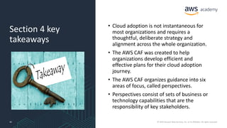 Section 4 key
takeaways
• Cloud adoption is not instantaneous for
most organizations and requires a
thoughtful, deliberate strategy and
alignment across the whole organization.
• The AWS CAF was created to help
organizations develop efficient and
effective plans for their cloud adoption
journey.
• The AWS CAF organizes guidance into six
areas of focus, called perspectives.
• Perspectives consist of sets of business or
technology capabilities that are the
responsibility of key stakeholders.
40 © 2019 Amazon Web Services, Inc. or its Affiliates. All rights reserved.
 