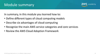 Module summary
In summary, in this module you learned how to:
• Define different types of cloud computing models
• Describe six advantages of cloud computing
• Recognize the main AWS service categories and core services
• Review the AWS Cloud Adoption Framework
© 2019 Amazon Web Services, Inc. or its Affiliates. All rights reserved. 42
 