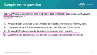 Sample exam question
Why is AWS more economical than traditional data centers for applications with varying
compute workloads?
A. Amazon Elastic Compute Cloud (Amazon EC2) costs are billed on a monthly basis.
B. Customers retain full administrative access to their Amazon EC2 instances.
C. Amazon EC2 instances can be launched on-demand when needed.
D. Customers can permanently run enough instances to handle peak workloads.
© 2019 Amazon Web Services, Inc. or its Affiliates. All rights reserved. 44
 