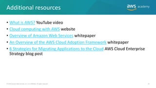 Additional resources
• What is AWS? YouTube video
• Cloud computing with AWS website
• Overview of Amazon Web Services whitepaper
• An Overview of the AWS Cloud Adoption Framework whitepaper
• 6 Strategies for Migrating Applications to the Cloud AWS Cloud Enterprise
Strategy blog post
© 2019 Amazon Web Services, Inc. or its Affiliates. All rights reserved. 45
 