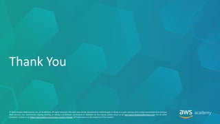 © 2019 Amazon Web Services, Inc. or its affiliates. All rights reserved. This work may not be reproduced or redistributed, in whole or in part, without prior written permission from Amazon
Web Services, Inc. Commercial copying, lending, or selling is prohibited. Corrections or feedback on the course, please email us at: aws-course-feedback@amazon.com. For all other
questions, contact us at: https://aws.amazon.com/contact-us/aws-training/. All trademarks are the property of their owners.
Thank You
 