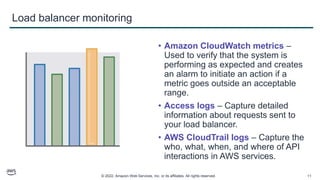 © 2022, Amazon Web Services, Inc. or its affiliates. All rights reserved. 11
Load balancer monitoring
• Amazon CloudWatch metrics –
Used to verify that the system is
performing as expected and creates
an alarm to initiate an action if a
metric goes outside an acceptable
range.
• Access logs – Capture detailed
information about requests sent to
your load balancer.
• AWS CloudTrail logs – Capture the
who, what, when, and where of API
interactions in AWS services.
 