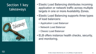 © 2022, Amazon Web Services, Inc. or its affiliates. All rights reserved. 12
Section 1 key
takeaways
• Elastic Load Balancing distributes incoming
application or network traffic across multiple
targets in one or more Availability Zones.
• Elastic Load Balancing supports three types
of load balancers:
• Application Load Balancer
• Network Load Balancer
• Classic Load Balancer
• ELB offers instance health checks, security,
and monitoring.
 