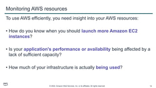 © 2022, Amazon Web Services, Inc. or its affiliates. All rights reserved. 14
Monitoring AWS resources
To use AWS efficiently, you need insight into your AWS resources:
• How do you know when you should launch more Amazon EC2
instances?
• Is your application's performance or availability being affected by a
lack of sufficient capacity?
• How much of your infrastructure is actually being used?
 