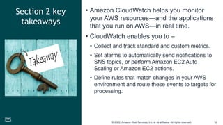 © 2022, Amazon Web Services, Inc. or its affiliates. All rights reserved. 19
Section 2 key
takeaways
• Amazon CloudWatch helps you monitor
your AWS resources—and the applications
that you run on AWS—in real time.
• CloudWatch enables you to –
• Collect and track standard and custom metrics.
• Set alarms to automatically send notifications to
SNS topics, or perform Amazon EC2 Auto
Scaling or Amazon EC2 actions.
• Define rules that match changes in your AWS
environment and route these events to targets for
processing.
 