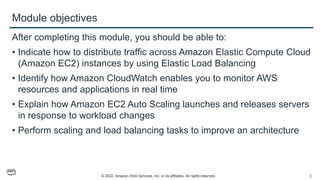 © 2022, Amazon Web Services, Inc. or its affiliates. All rights reserved. 3
Module objectives
After completing this module, you should be able to:
• Indicate how to distribute traffic across Amazon Elastic Compute Cloud
(Amazon EC2) instances by using Elastic Load Balancing
• Identify how Amazon CloudWatch enables you to monitor AWS
resources and applications in real time
• Explain how Amazon EC2 Auto Scaling launches and releases servers
in response to workload changes
• Perform scaling and load balancing tasks to improve an architecture
 