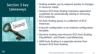 © 2022, Amazon Web Services, Inc. or its affiliates. All rights reserved. 30
Section 3 key
takeaways
• Scaling enables you to respond quickly to changes
in resource needs.
• Amazon EC2 Auto Scaling maintains application
availability by automatically adding or removing
EC2 instances.
• An Auto Scaling group is a collection of EC2
instances.
• A launch configuration is an instance configuration
template.
• Dynamic scaling uses Amazon EC2 Auto Scaling,
CloudWatch, and Elastic Load Balancing.
• AWS Auto Scaling is a separate service from
Amazon EC2 Auto Scaling.
 
