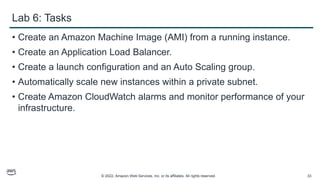 © 2022, Amazon Web Services, Inc. or its affiliates. All rights reserved. 33
Lab 6: Tasks
• Create an Amazon Machine Image (AMI) from a running instance.
• Create an Application Load Balancer.
• Create a launch configuration and an Auto Scaling group.
• Automatically scale new instances within a private subnet.
• Create Amazon CloudWatch alarms and monitor performance of your
infrastructure.
 