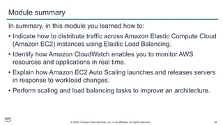 © 2022, Amazon Web Services, Inc. or its affiliates. All rights reserved. 38
Module summary
In summary, in this module you learned how to:
• Indicate how to distribute traffic across Amazon Elastic Compute Cloud
(Amazon EC2) instances using Elastic Load Balancing.
• Identify how Amazon CloudWatch enables you to monitor AWS
resources and applications in real time.
• Explain how Amazon EC2 Auto Scaling launches and releases servers
in response to workload changes.
• Perform scaling and load balancing tasks to improve an architecture.
 