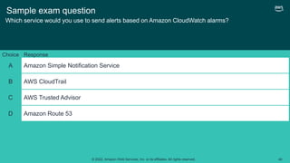 © 2022, Amazon Web Services, Inc. or its affiliates. All rights reserved. 40
Sample exam question
Which service would you use to send alerts based on Amazon CloudWatch alarms?
Choice Response
A Amazon Simple Notification Service
B AWS CloudTrail
C AWS Trusted Advisor
D Amazon Route 53
 