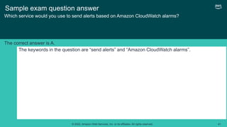 © 2022, Amazon Web Services, Inc. or its affiliates. All rights reserved. 41
Sample exam question answer
Which service would you use to send alerts based on Amazon CloudWatch alarms?
The keywords in the question are “send alerts” and “Amazon CloudWatch alarms”.
The correct answer is A.
 