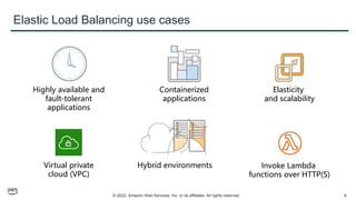 © 2022, Amazon Web Services, Inc. or its affiliates. All rights reserved. 8
Elastic Load Balancing use cases
Highly available and
fault-tolerant
applications
Containerized
applications
Elasticity
and scalability
Virtual private
cloud (VPC)
Hybrid environments Invoke Lambda
functions over HTTP(S)
 